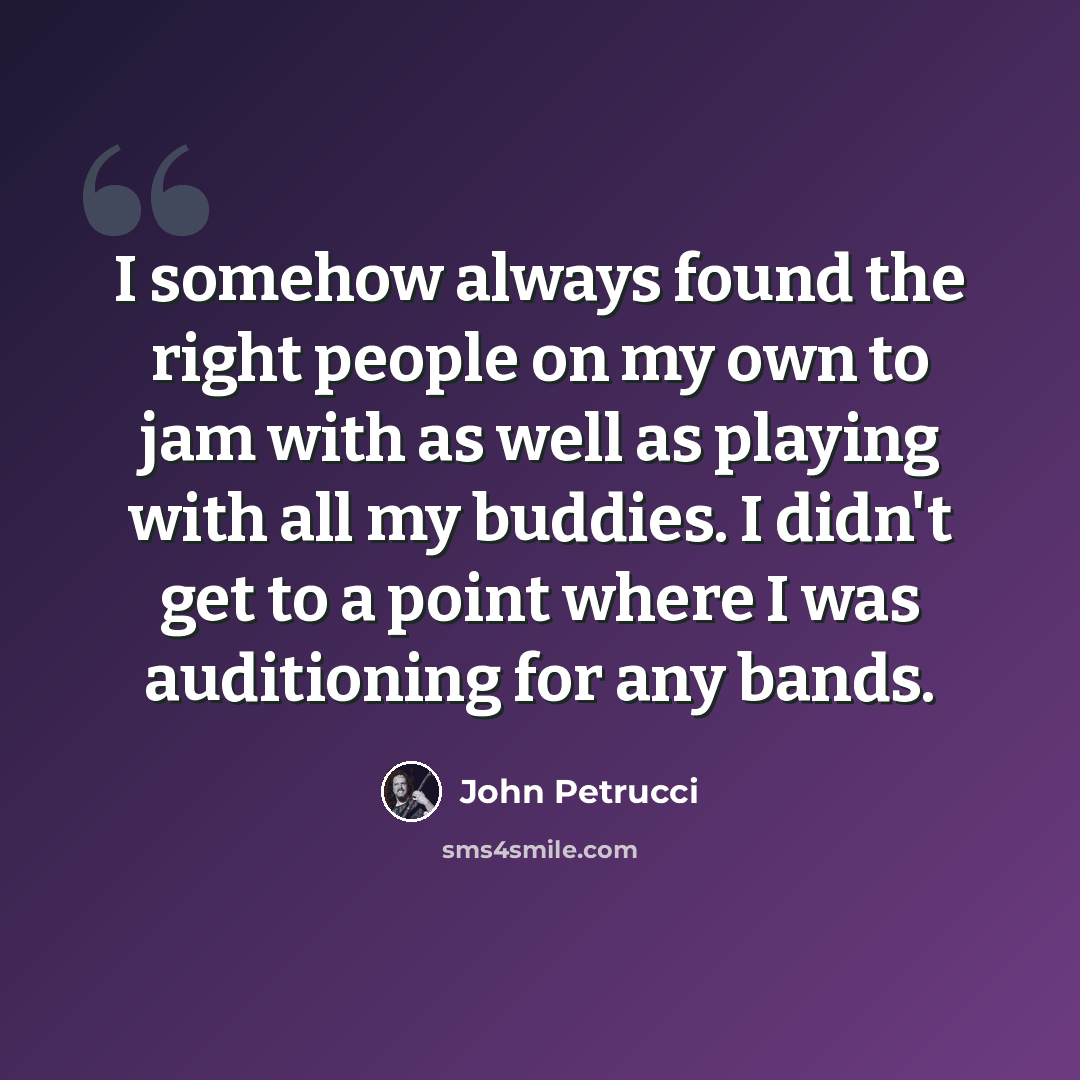 “I somehow always found the right people on my own to jam with as well as playing with all my buddies. I didn't get to a point where I was auditioning for any bands.” quote by John Petrucci