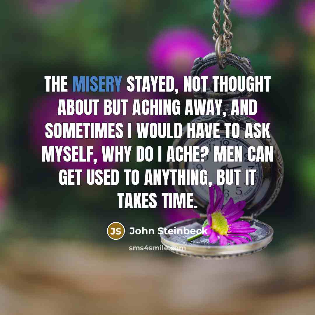 “The misery stayed, not thought about but aching away, and sometimes I would have to ask myself, Why do I ache? Men can get used to anything, but it takes time.” quote by John Steinbeck