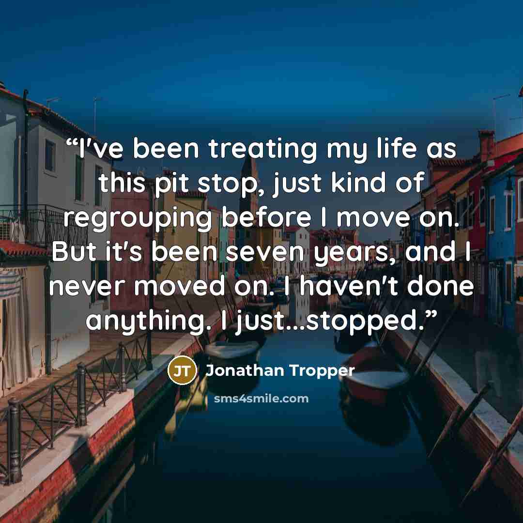 “I've been treating my life as this pit stop, just kind of regrouping before I move on. But it's been seven years, and I never moved on. I haven't done anything. I just...stopped.” quote by Jonathan Tropper