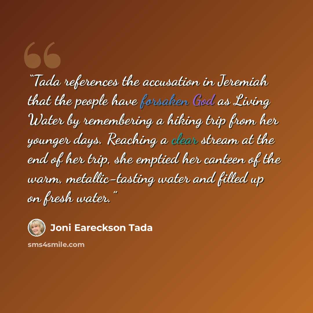 “Tada references the accusation in Jeremiah that the people have forsaken God as Living Water by remembering a hiking trip from her younger days. Reaching a clear stream at the end of her trip, she emptied her canteen of the warm, metallic-tasting water and filled up on fresh water.” quote by Joni Eareckson Tada