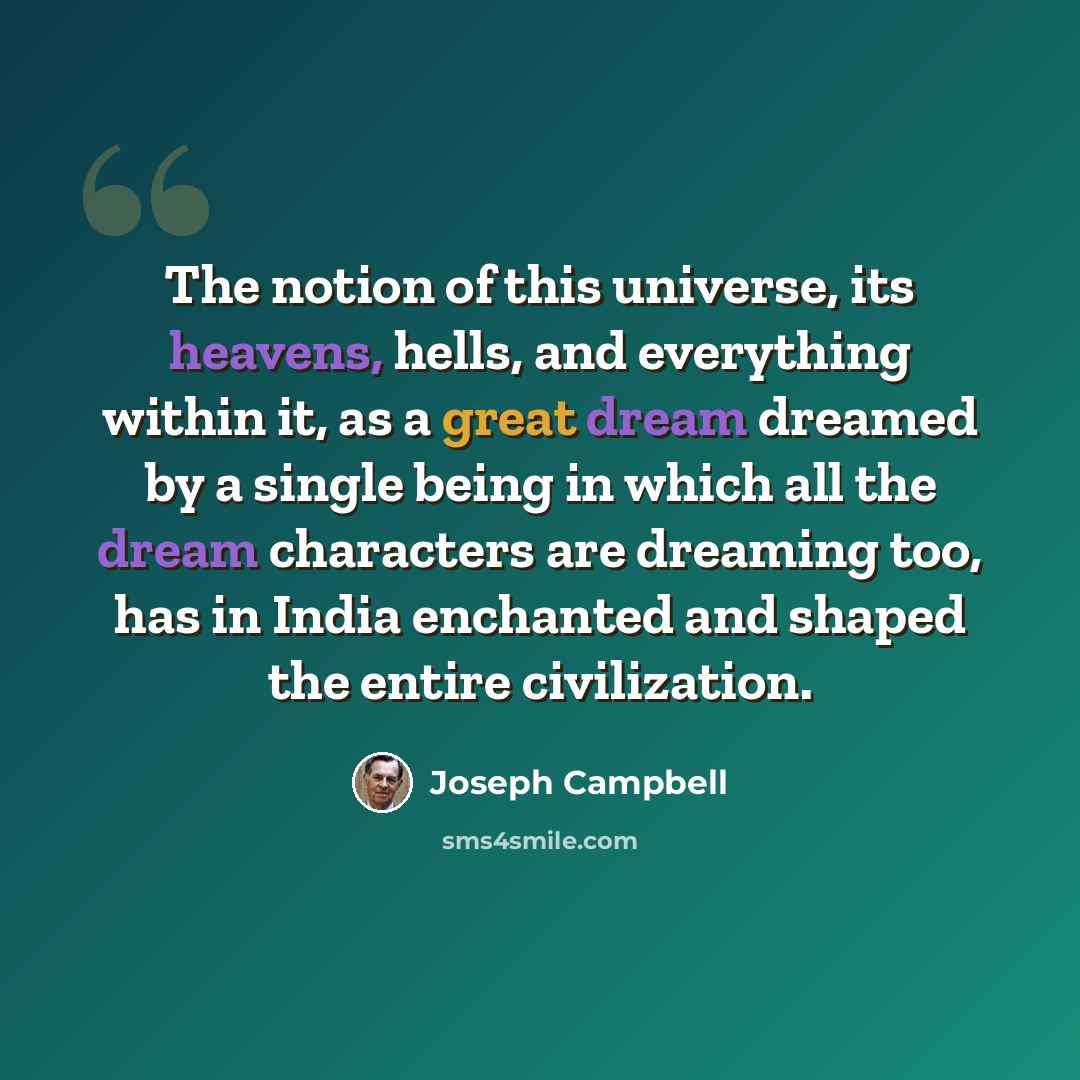 “The notion of this universe, its heavens, hells, and everything within it, as a great dream dreamed by a single being in which all the dream characters are dreaming too, has in India enchanted and shaped the entire civilization.” quote by Joseph Campbell