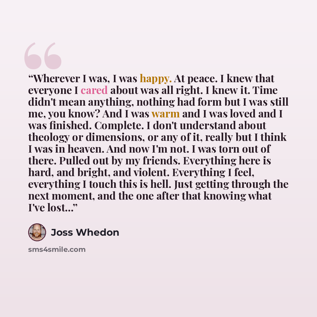 “Wherever I was, I was happy. At peace. I knew that everyone I cared about was all right. I knew it. Time didn't mean anything, nothing had form but I was still me, you know? And I was warm and I was loved and I was finished. Complete. I don't understand about theology or dimensions, or any of it…” quote by Joss Whedon