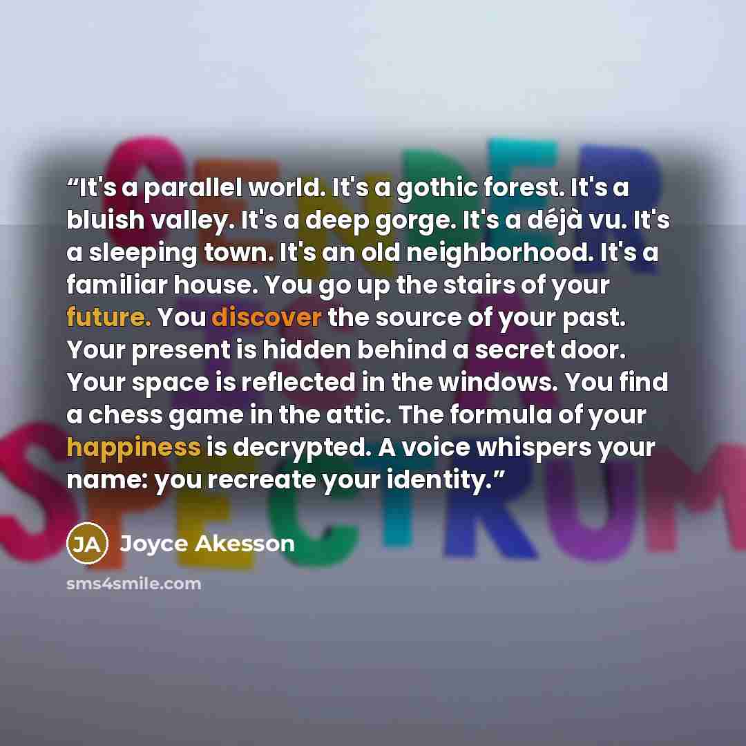“It's a parallel world. It's a gothic forest. It's a bluish valley. It's a deep gorge. It's a déjà vu. It's a sleeping town. It's an old neighborhood. It's a familiar house. You go up the stairs of your future. You discover the source of your past. Your present is hidden behind a secret door. Your…” quote by Joyce Akesson