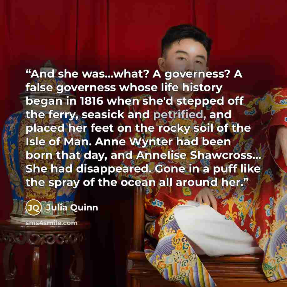 “And she was...what? A governess? A false governess whose life history began in 1816 when she'd stepped off the ferry, seasick and petrified, and placed her feet on the rocky soil of the Isle of Man. Anne Wynter had been born that day, and Annelise Shawcross... She had disappeared. Gone in a puff…” quote by Julia Quinn