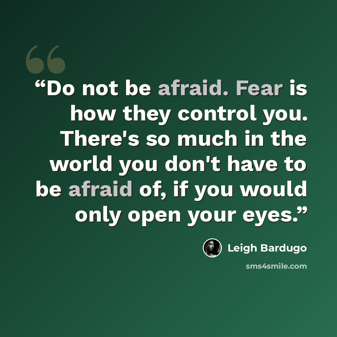 “Do not be afraid. Fear is how they control you. There's so much in the world you don't have to be afraid of, if you would only open your eyes.” quote by Leigh Bardugo