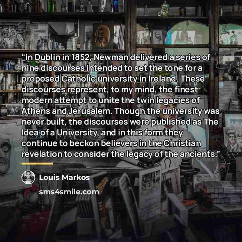 “In Dublin in 1852, Newman delivered a series of nine discourses intended to set the tone for a proposed Catholic university in Ireland. These discourses represent, to my mind, the finest modern attempt to unite the twin legacies of Athens and Jerusalem. Though the university was never built, the…” quote by Louis Markos