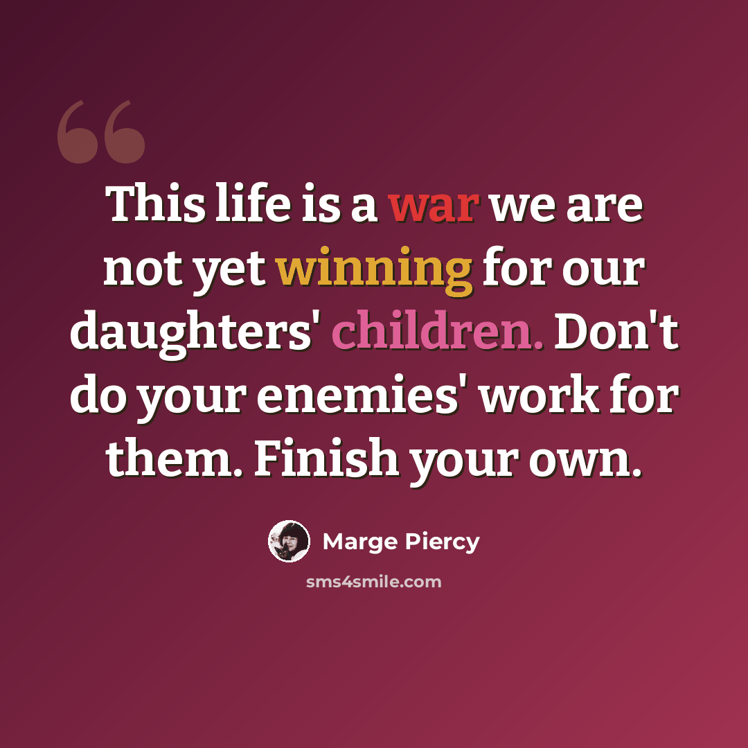 “This life is a war we are not yet winning for our daughters' children. Don't do your enemies' work for them. Finish your own.” quote by Marge Piercy