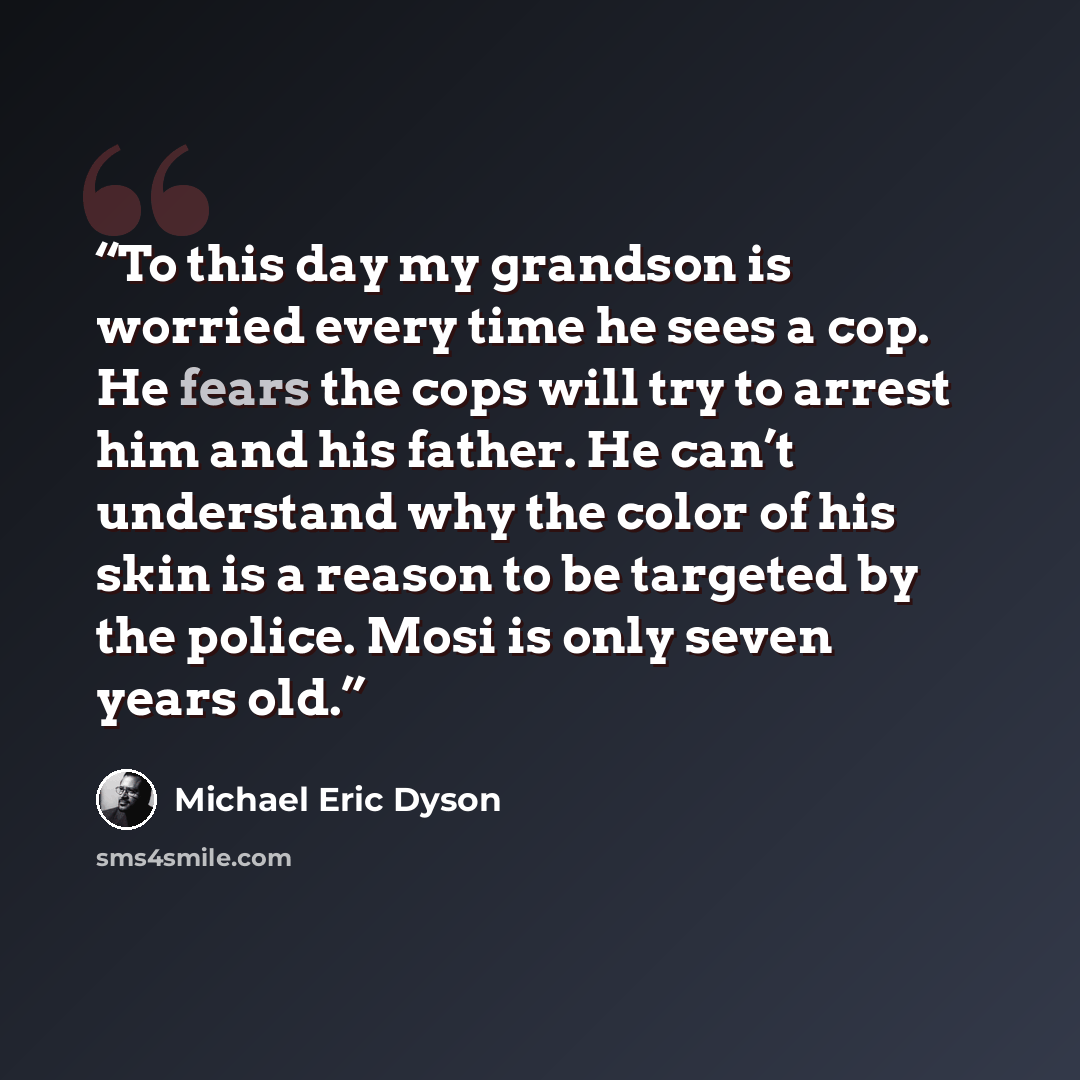 “To this day my grandson is worried every time he sees a cop. He fears the cops will try to arrest him and his father. He can’t understand why the color of his skin is a reason to be targeted by the police. Mosi is only seven years old.” quote by Michael Eric Dyson