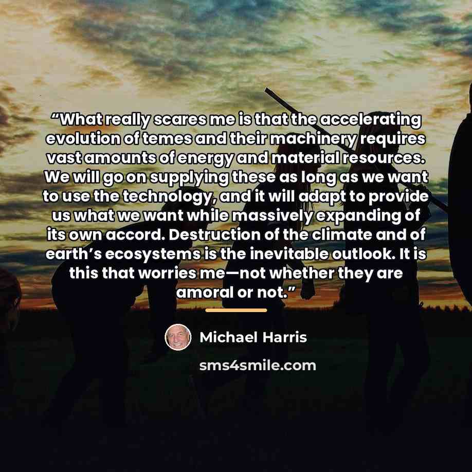 “What really scares me is that the accelerating evolution of temes and their machinery requires vast amounts of energy and material resources. We will go on supplying these as long as we want to use the technology, and it will adapt to provide us what we want while massively expanding of its own…” quote by Michael Harris