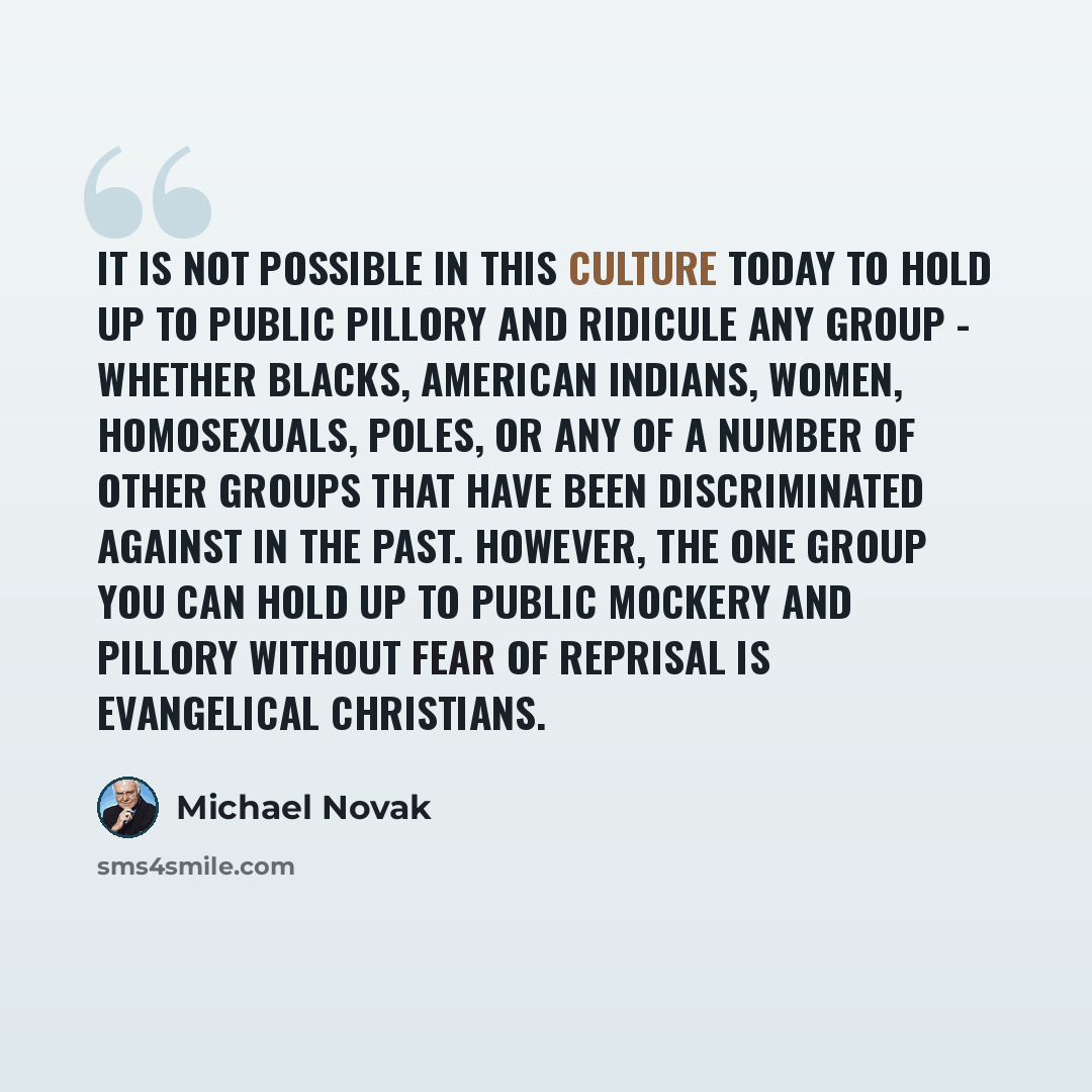 “It is not possible in this culture today to hold up to public pillory and ridicule any group - whether blacks, American Indians, women, homosexuals, Poles, or any of a number of other groups that have been discriminated against in the past. However, the one group you can hold up to public mockery…” quote by Michael Novak