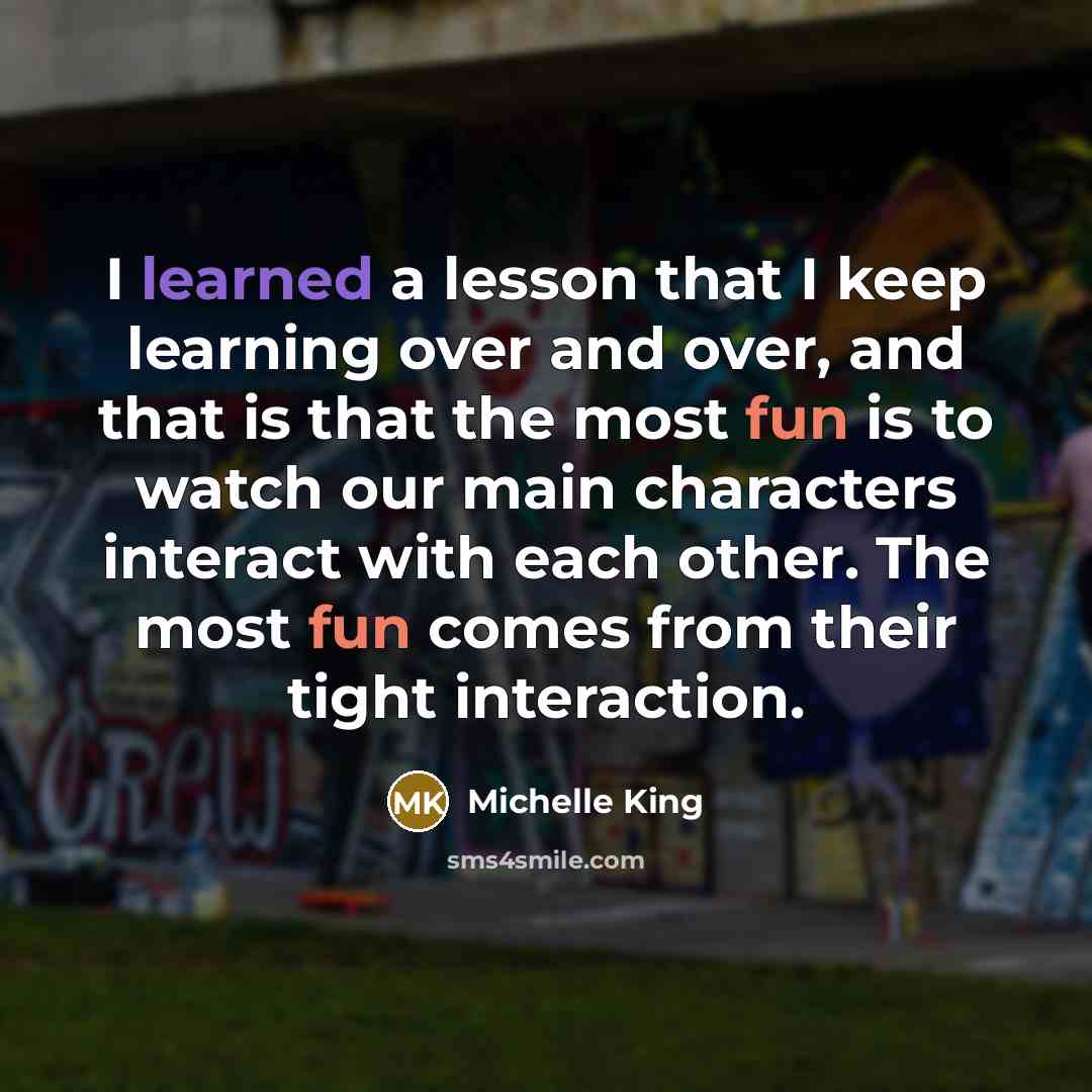 “I learned a lesson that I keep learning over and over, and that is that the most fun is to watch our main characters interact with each other. The most fun comes from their tight interaction.” quote by Michelle King