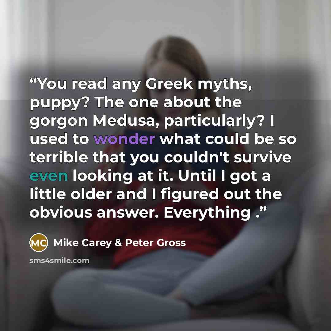 “You read any Greek myths, puppy? The one about the gorgon Medusa, particularly? I used to wonder what could be so terrible that you couldn't survive even looking at it. Until I got a little older and I figured out the obvious answer. Everything .” quote by Mike Carey & Peter Gross