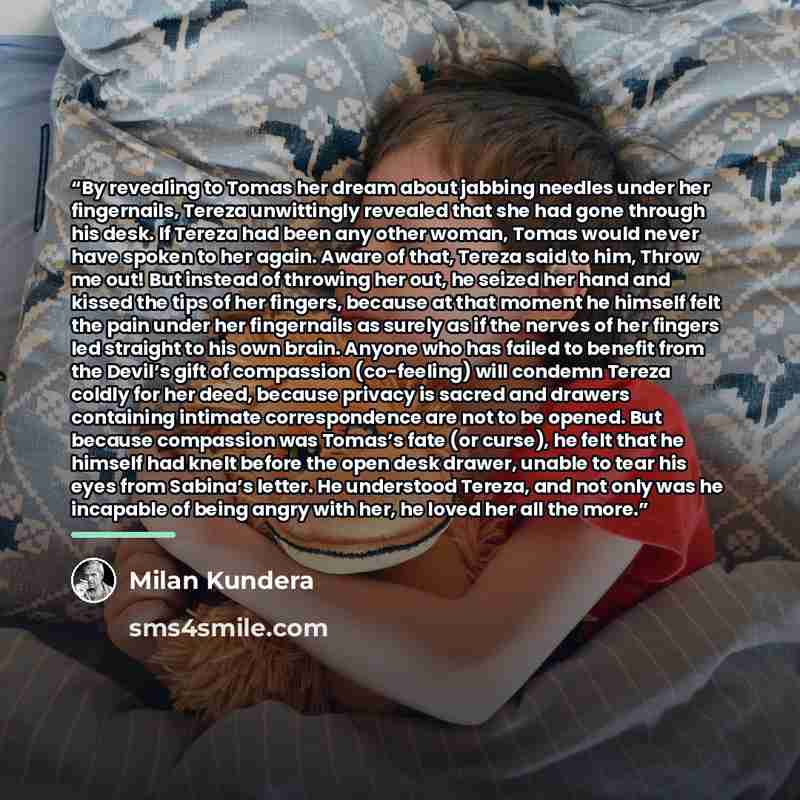 “By revealing to Tomas her dream about jabbing needles under her fingernails, Tereza unwittingly revealed that she had gone through his desk. If Tereza had been any other woman, Tomas would never have spoken to her again. Aware of that, Tereza said to him, Throw me out! But instead of throwing her…” quote by Milan Kundera