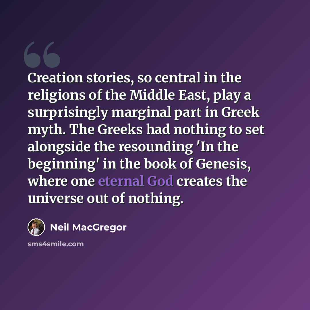 “Creation stories, so central in the religions of the Middle East, play a surprisingly marginal part in Greek myth. The Greeks had nothing to set alongside the resounding 'In the beginning' in the book of Genesis, where one eternal God creates the universe out of nothing.” quote by Neil MacGregor