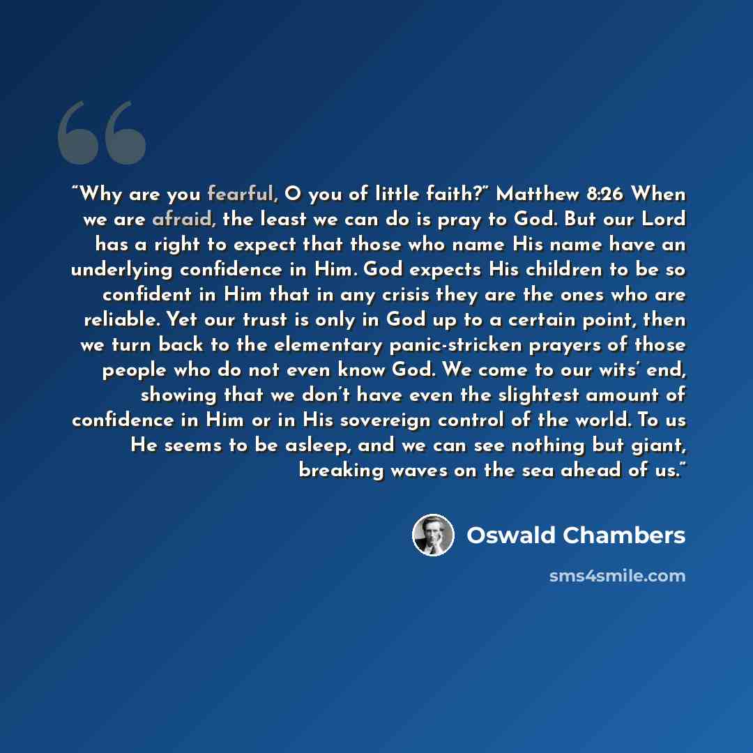 “Why are you fearful, O you of little faith?” Matthew 8:26 When we are afraid, the least we can do is pray to God. But our Lord has a right to expect that those who name His name have an underlying confidence in Him. God expects His children to be so confident in Him that in any crisis they are the…” quote by Oswald Chambers