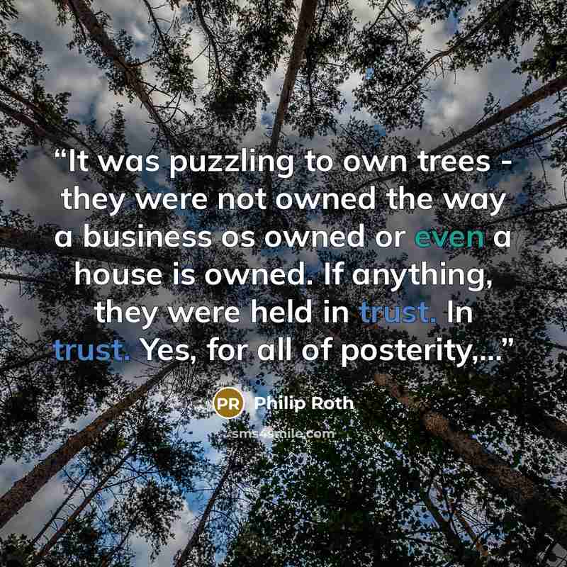 “It was puzzling to own trees - they were not owned the way a business os owned or even a house is owned. If anything, they were held in trust. In trust. Yes, for all of posterity,...” quote by Philip Roth