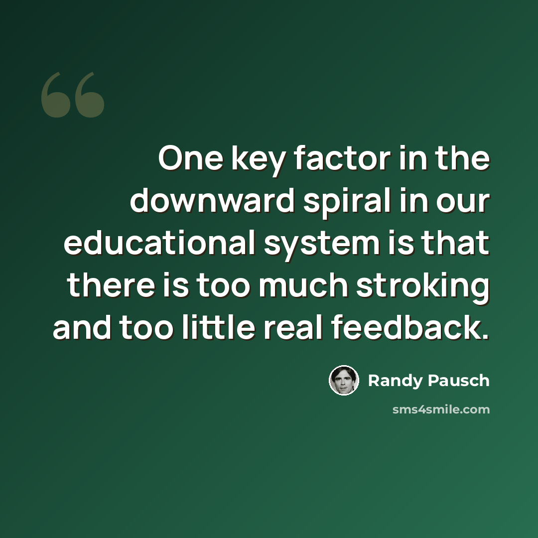 “One key factor in the downward spiral in our educational system is that there is too much stroking and too little real feedback.” quote by Randy Pausch