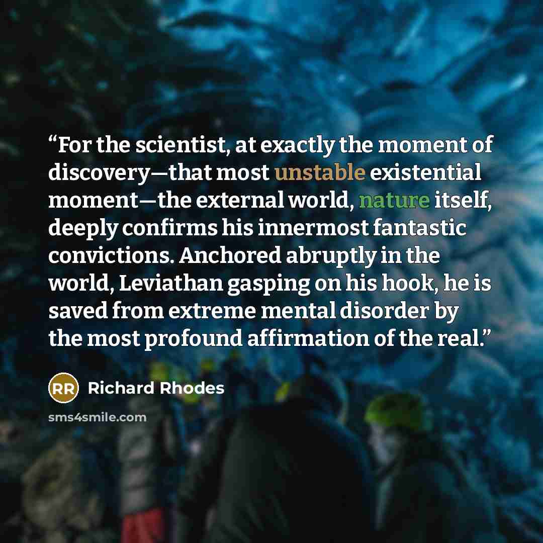 “For the scientist, at exactly the moment of discovery—that most unstable existential moment—the external world, nature itself, deeply confirms his innermost fantastic convictions. Anchored abruptly in the world, Leviathan gasping on his hook, he is saved from extreme mental disorder by the most…” quote by Richard Rhodes