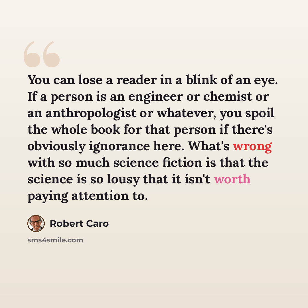 “You can lose a reader in a blink of an eye. If a person is an engineer or chemist or an anthropologist or whatever, you spoil the whole book for that person if there's obviously ignorance here. What's wrong with so much science fiction is that the science is so lousy that it isn't worth paying…” quote by Robert Caro