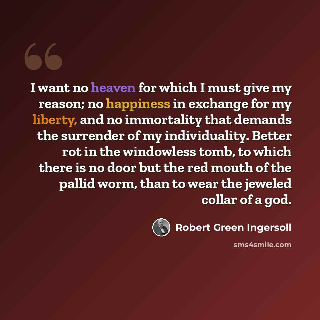 “I want no heaven for which I must give my reason; no happiness in exchange for my liberty, and no immortality that demands the surrender of my individuality. Better rot in the windowless tomb, to which there is no door but the red mouth of the pallid worm, than to wear the jeweled collar of a god.” quote by Robert Green Ingersoll