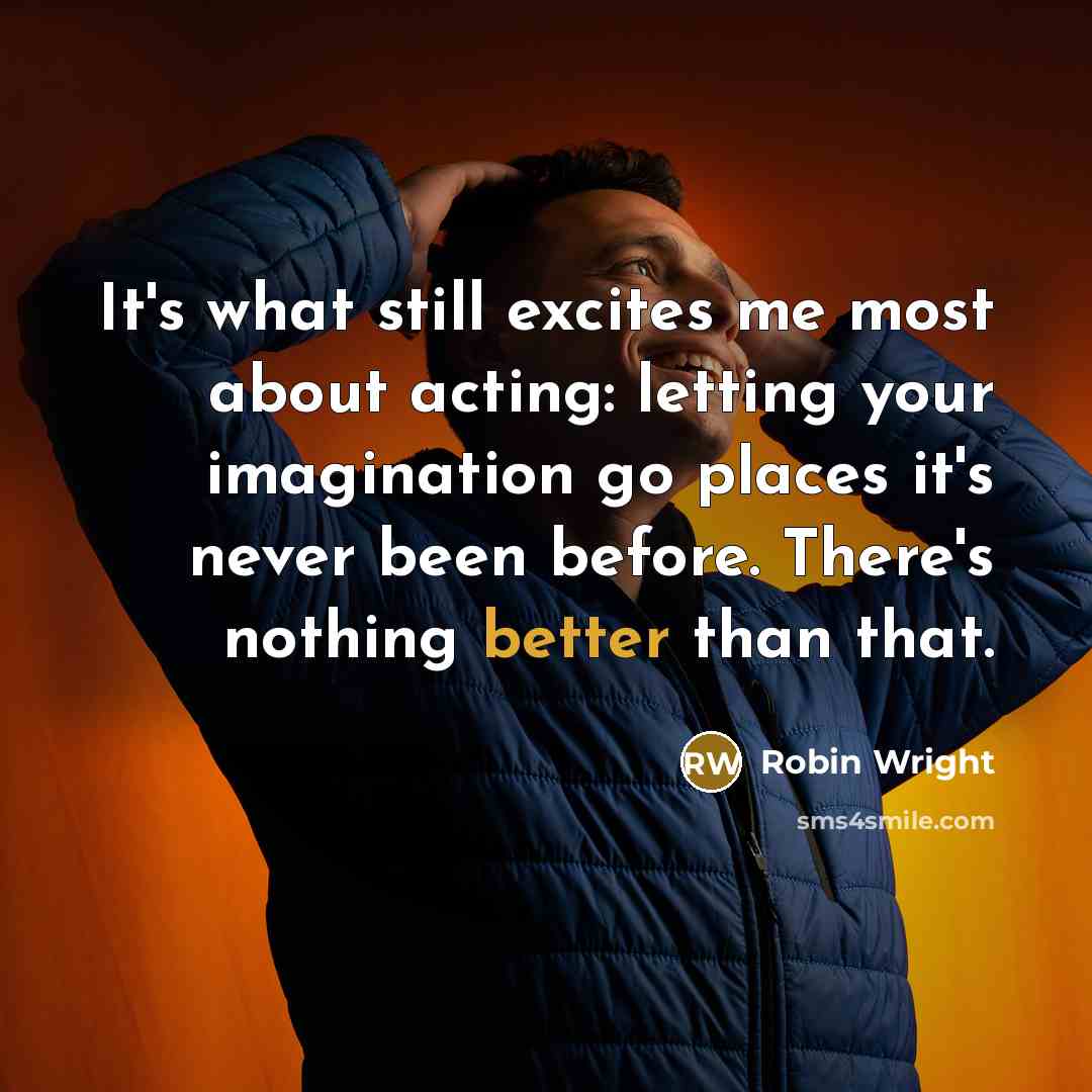 “It's what still excites me most about acting: letting your imagination go places it's never been before. There's nothing better than that.” quote by Robin Wright