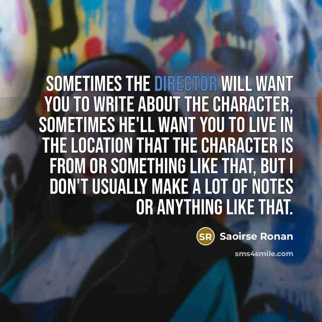 “Sometimes the director will want you to write about the character, sometimes he'll want you to live in the location that the character is from or something like that, but I don't usually make a lot of notes or anything like that.” quote by Saoirse Ronan