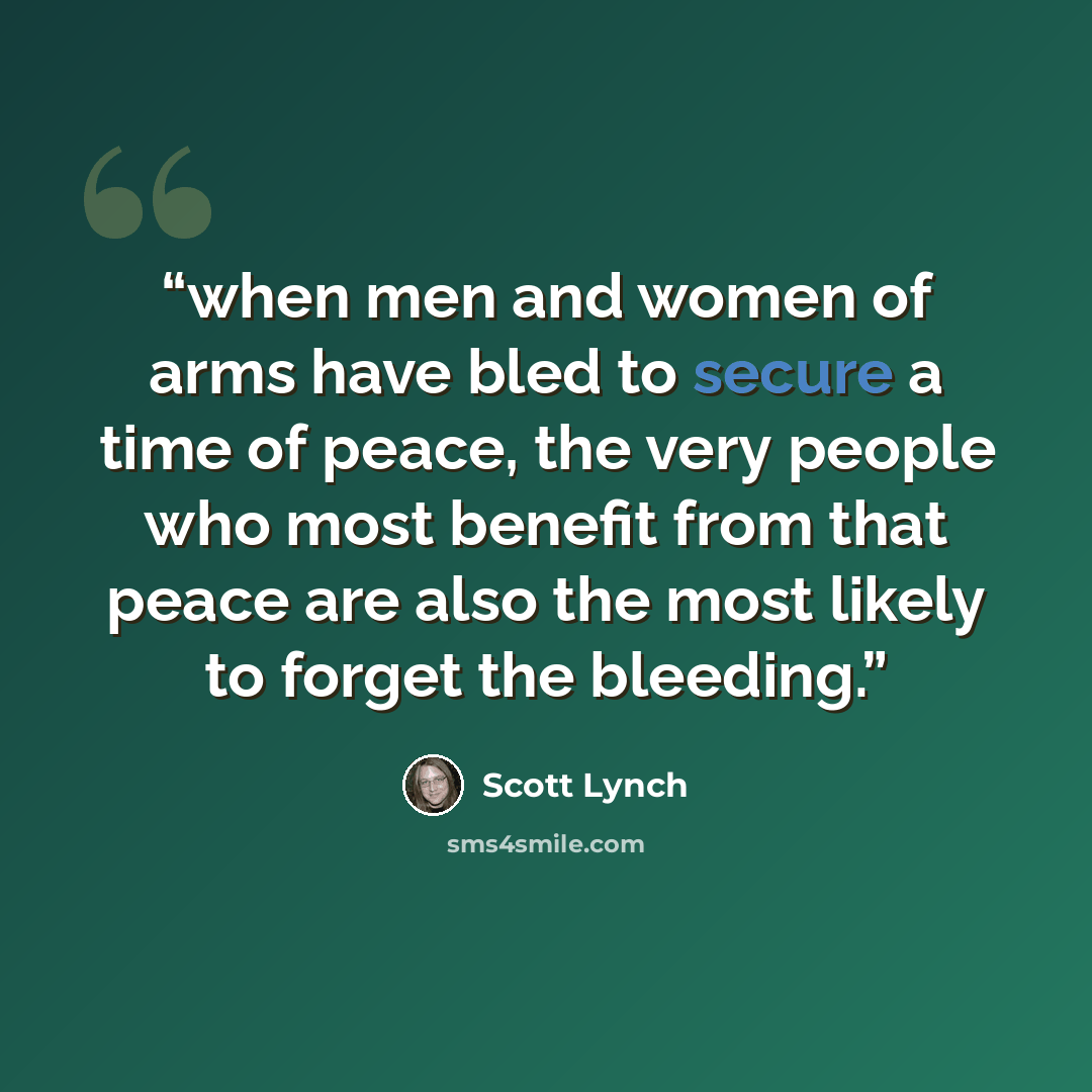 “when men and women of arms have bled to secure a time of peace, the very people who most benefit from that peace are also the most likely to forget the bleeding.” quote by Scott Lynch