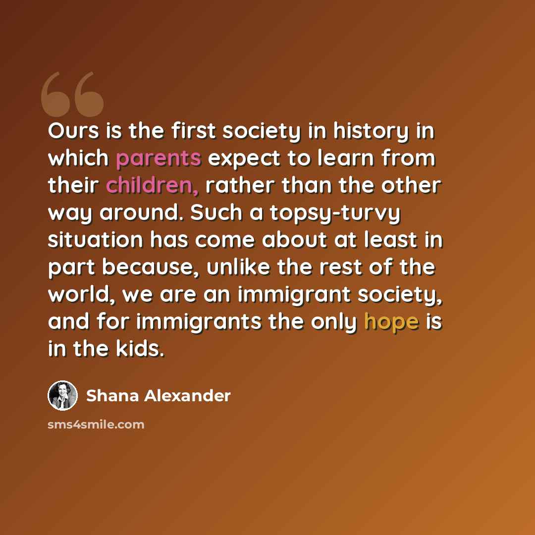 “Ours is the first society in history in which parents expect to learn from their children, rather than the other way around. Such a topsy-turvy situation has come about at least in part because, unlike the rest of the world, we are an immigrant society, and for immigrants the only hope is in the…” quote by Shana Alexander