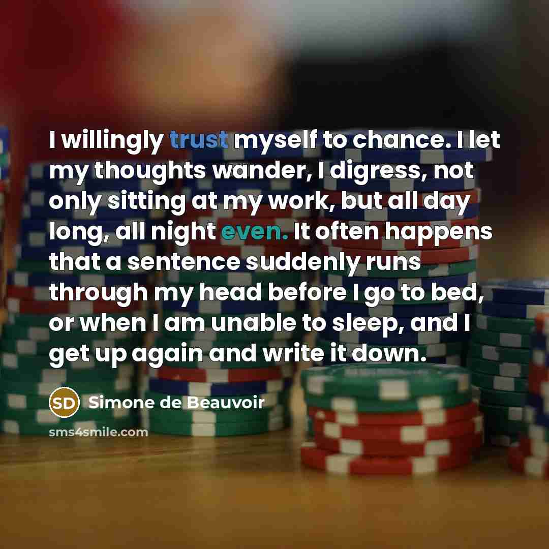 “I willingly trust myself to chance. I let my thoughts wander, I digress, not only sitting at my work, but all day long, all night even. It often happens that a sentence suddenly runs through my head before I go to bed, or when I am unable to sleep, and I get up again and write it down.” quote by Simone de Beauvoir