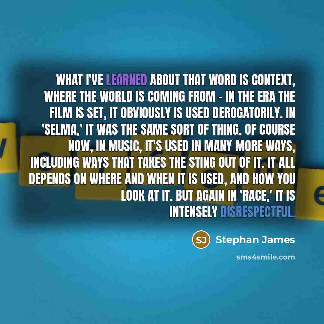 “What I've learned about that word is context, where the world is coming from - in the era the film is set, it obviously is used derogatorily. In 'Selma,' it was the same sort of thing. Of course now, in music, it's used in many more ways, including ways that takes the sting out of it. It all…” quote by Stephan James