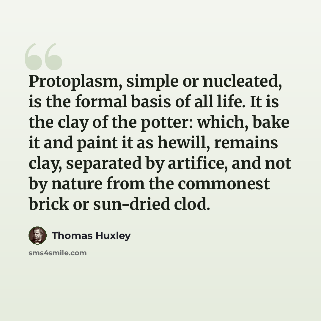 “Protoplasm, simple or nucleated, is the formal basis of all life. It is the clay of the potter: which, bake it and paint it as hewill, remains clay, separated by artifice, and not by nature from the commonest brick or sun-dried clod.” quote by Thomas Huxley