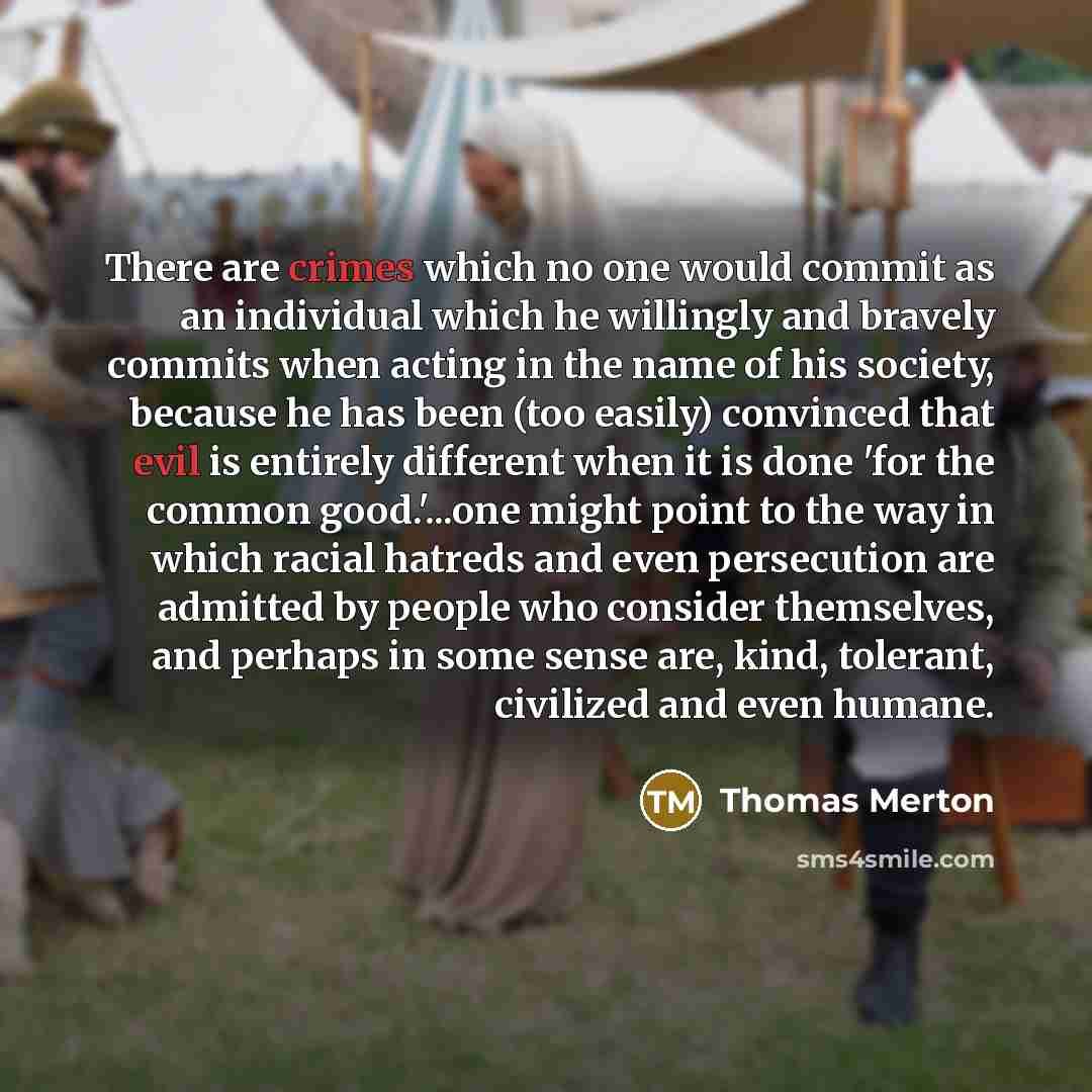 “There are crimes which no one would commit as an individual which he willingly and bravely commits when acting in the name of his society, because he has been (too easily) convinced that evil is entirely different when it is done 'for the common good.'...one might point to the way in which racial…” quote by Thomas Merton
