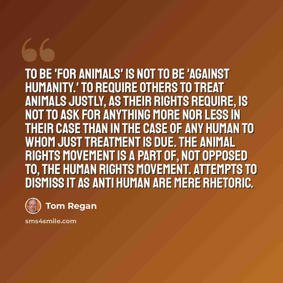 “To be 'for animals' is not to be 'against humanity.' To require others to treat animals justly, as their rights require, is not to ask for anything more nor less in their case than in the case of any human to whom just treatment is due. The animal rights movement is a part of, not opposed to, the…” quote by Tom Regan