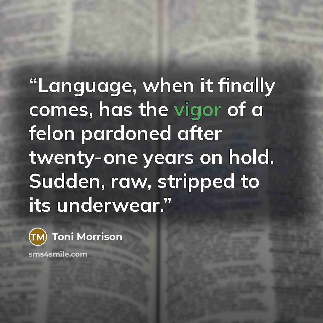 “Language, when it finally comes, has the vigor of a felon pardoned after twenty-one years on hold. Sudden, raw, stripped to its underwear.” quote by Toni Morrison