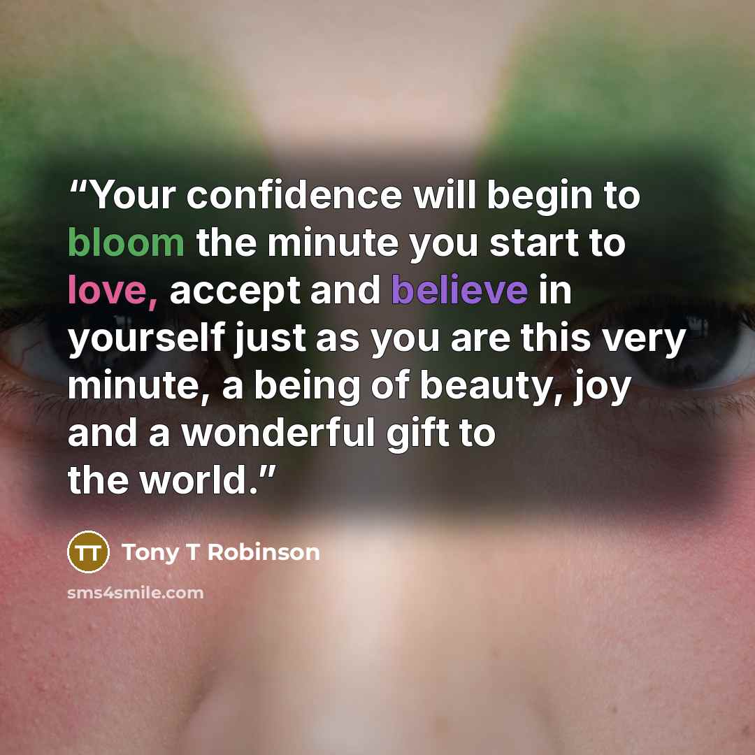 “Your confidence will begin to bloom the minute you start to love, accept and believe in yourself just as you are this very minute, a being of beauty, joy and a wonderful gift to the world.” quote by Tony T Robinson