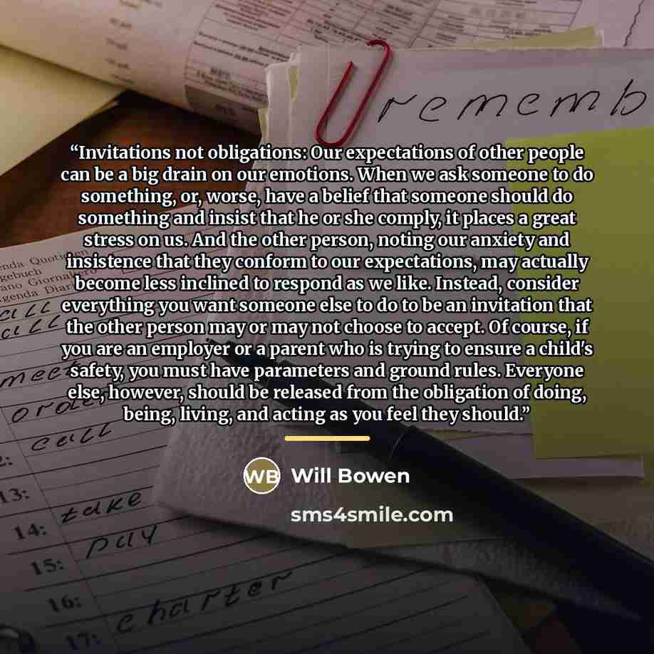 “Invitations not obligations: Our expectations of other people can be a big drain on our emotions. When we ask someone to do something, or, worse, have a belief that someone should do something and insist that he or she comply, it places a great stress on us. And the other person, noting our…” quote by Will Bowen