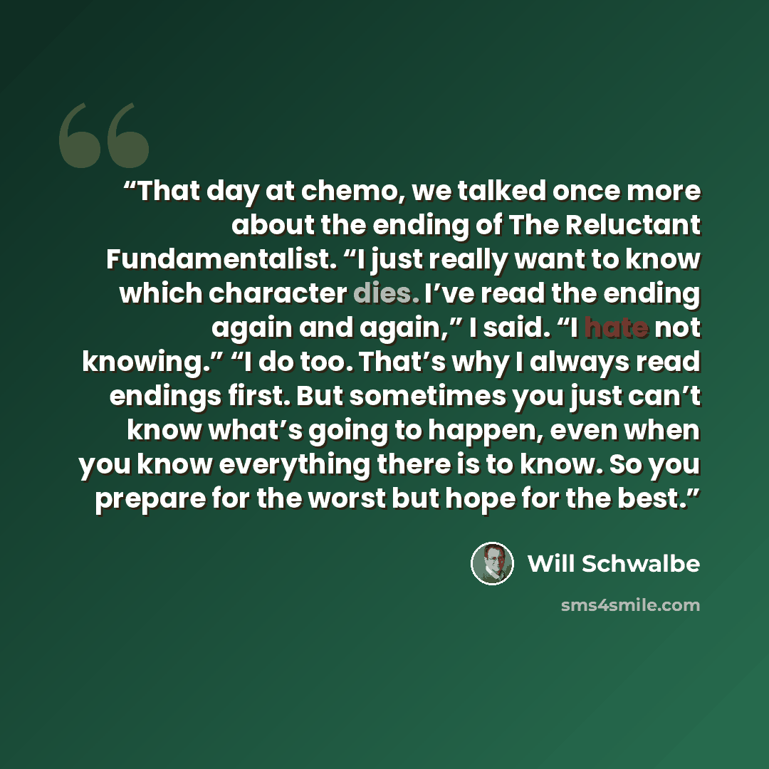 “That day at chemo, we talked once more about the ending of The Reluctant Fundamentalist. “I just really want to know which character dies. I’ve read the ending again and again,” I said. “I hate not knowing.” “I do too. That’s why I always read endings first. But sometimes you just can’t know…” quote by Will Schwalbe