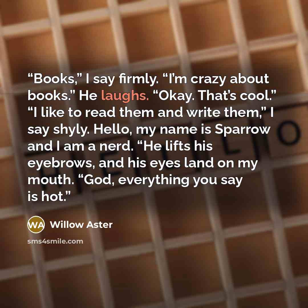 “Books,” I say firmly. “I’m crazy about books.” He laughs. “Okay. That’s cool.” “I like to read them and write them,” I say shyly. Hello, my name is Sparrow and I am a nerd. “He lifts his eyebrows, and his eyes land on my mouth. “God, everything you say is hot.” quote by Willow Aster