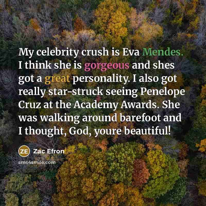 “My celebrity crush is Eva Mendes. I think she is gorgeous and shes got a great personality. I also got really star-struck seeing Penelope Cruz at the Academy Awards. She was walking around barefoot and I thought, God, youre beautiful!” quote by Zac Efron