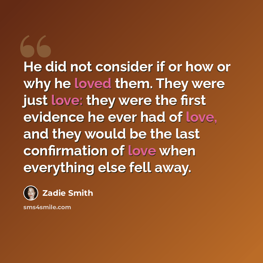 “He did not consider if or how or why he loved them. They were just love: they were the first evidence he ever had of love, and they would be the last confirmation of love when everything else fell away.” quote by Zadie Smith