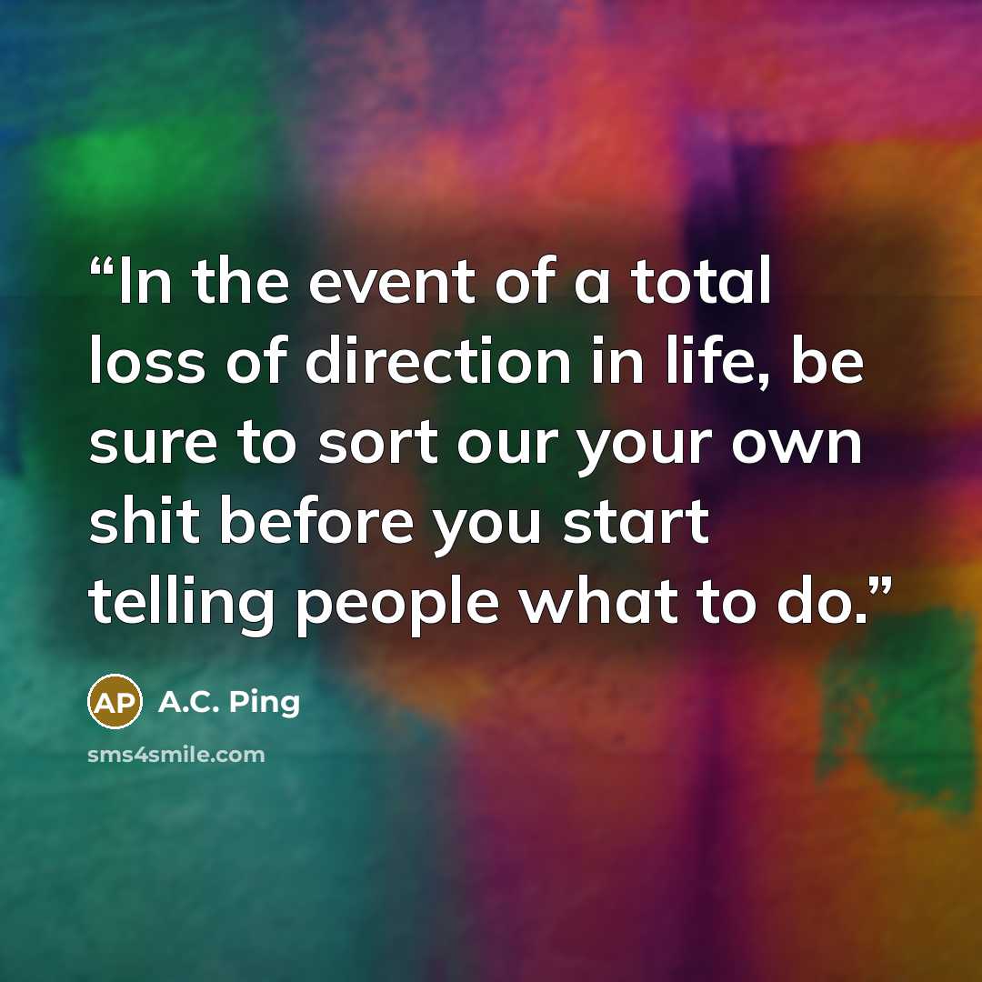 “In the event of a total loss of direction in life, be sure to sort our your own shit before you start telling people what to do.” quote by A.C. Ping
