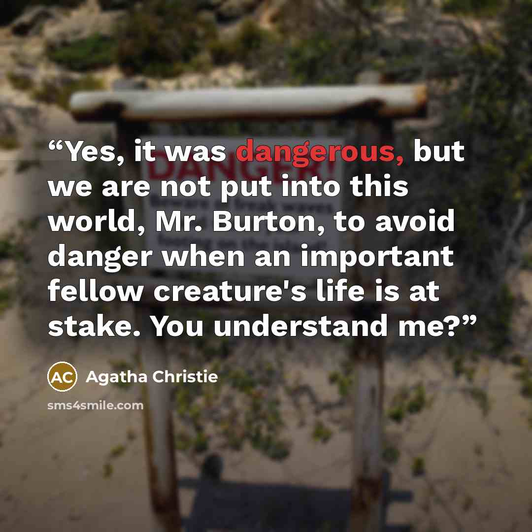 “Yes, it was dangerous, but we are not put into this world, Mr. Burton, to avoid danger when an important fellow creature's life is at stake. You understand me?” quote by Agatha Christie