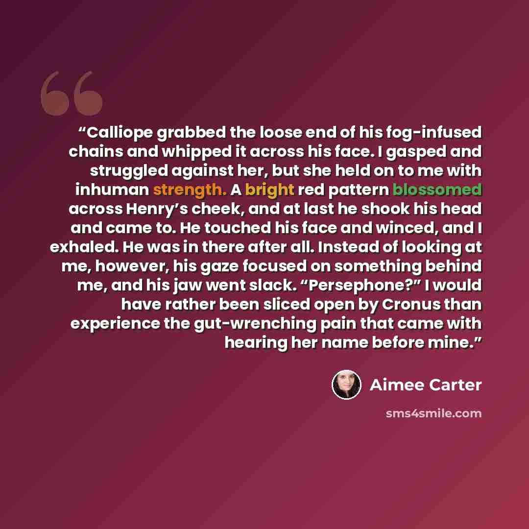 “Calliope grabbed the loose end of his fog-infused chains and whipped it across his face. I gasped and struggled against her, but she held on to me with inhuman strength. A bright red pattern blossomed across Henry’s cheek, and at last he shook his head and came to. He touched his face and winced…” quote by Aimee Carter