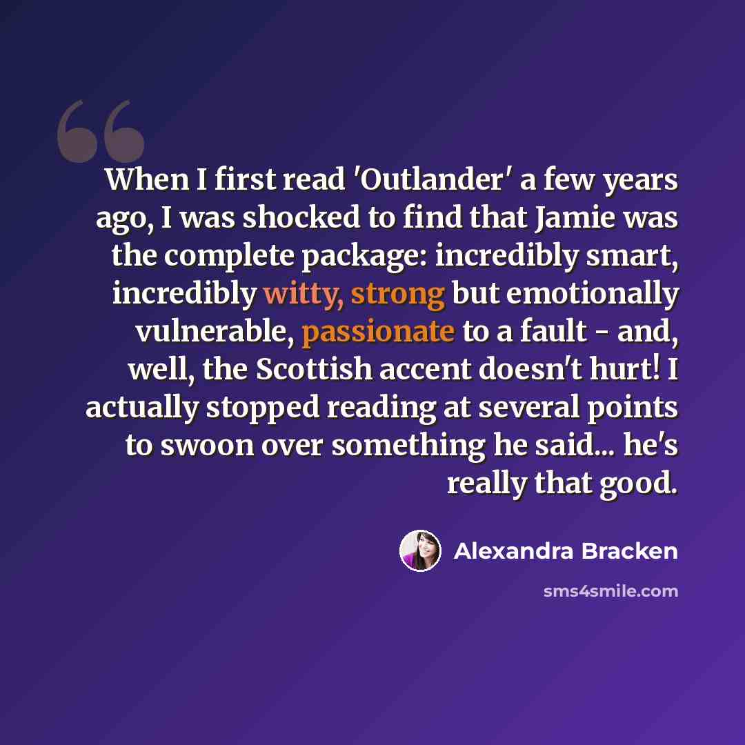 “When I first read 'Outlander' a few years ago, I was shocked to find that Jamie was the complete package: incredibly smart, incredibly witty, strong but emotionally vulnerable, passionate to a fault - and, well, the Scottish accent doesn't hurt! I actually stopped reading at several points to…” quote by Alexandra Bracken