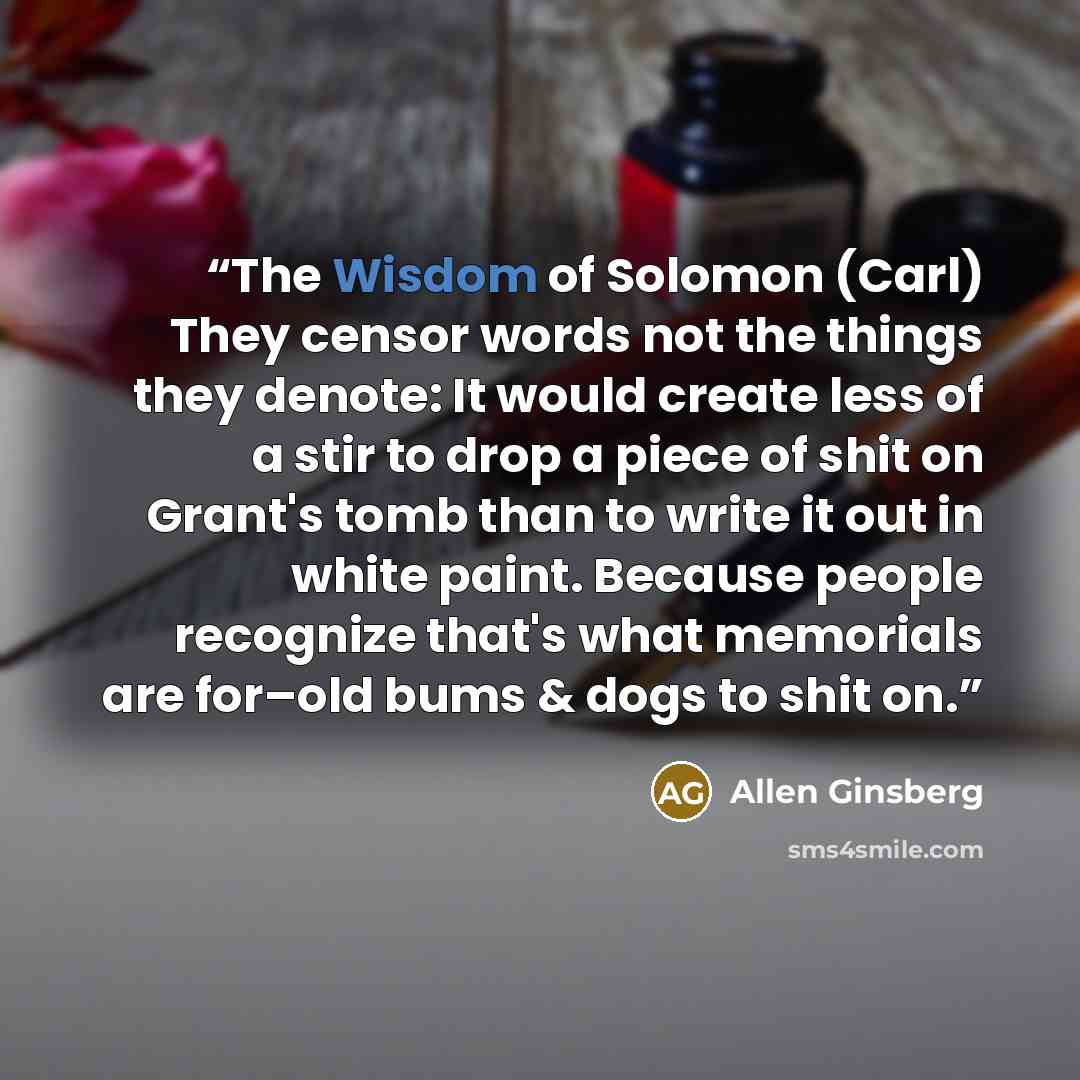 “The Wisdom of Solomon (Carl) They censor words not the things they denote: It would create less of a stir to drop a piece of shit on Grant's tomb than to write it out in white paint. Because people recognize that's what memorials are for–old bums & dogs to shit on.” quote by Allen Ginsberg