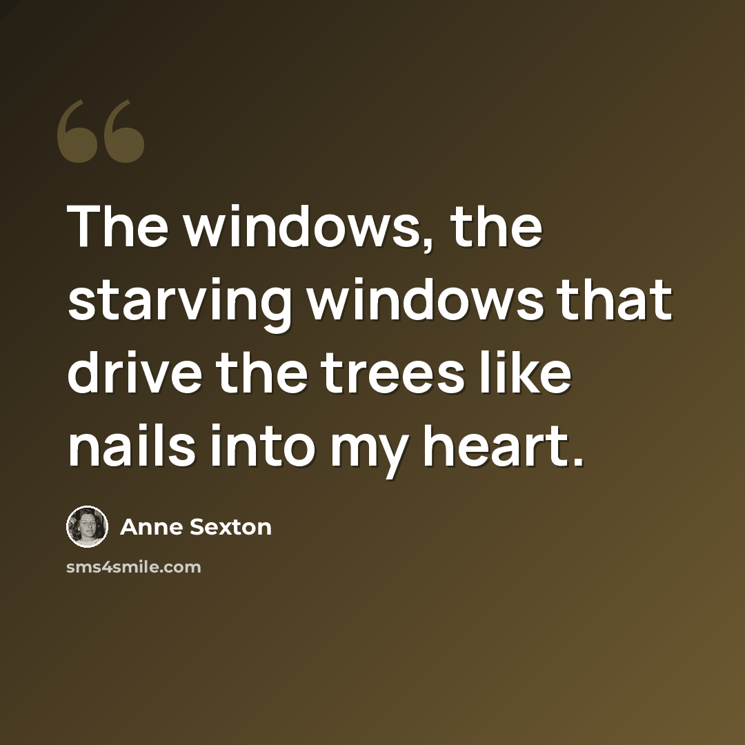 “The windows, the starving windows that drive the trees like nails into my heart.” quote by Anne Sexton