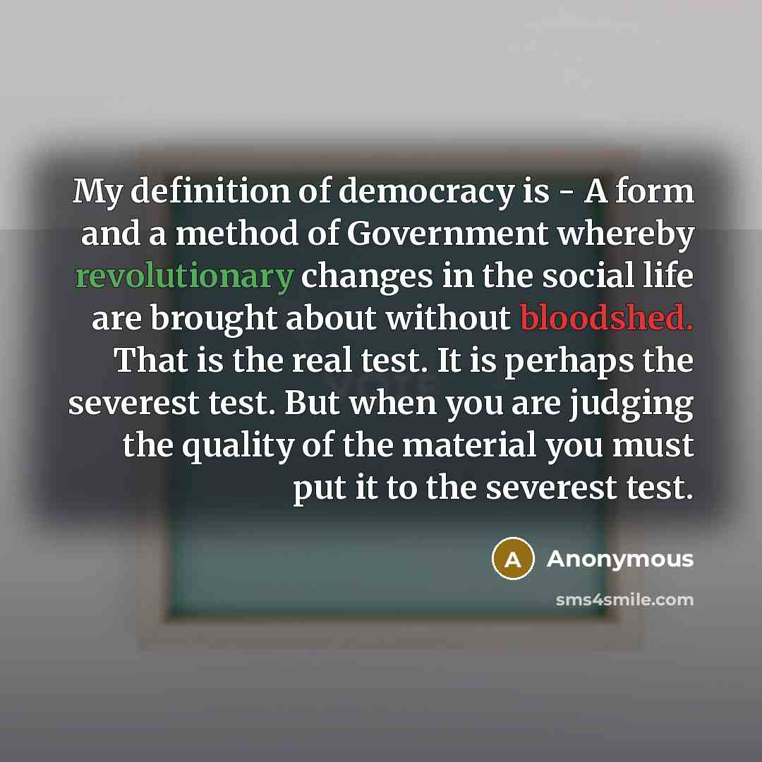 “My definition of democracy is - A form and a method of Government whereby revolutionary changes in the social life are brought about without bloodshed. That is the real test. It is perhaps the severest test. But when you are judging the quality of the material you must put it to the severest test.” quote by Anonymous
