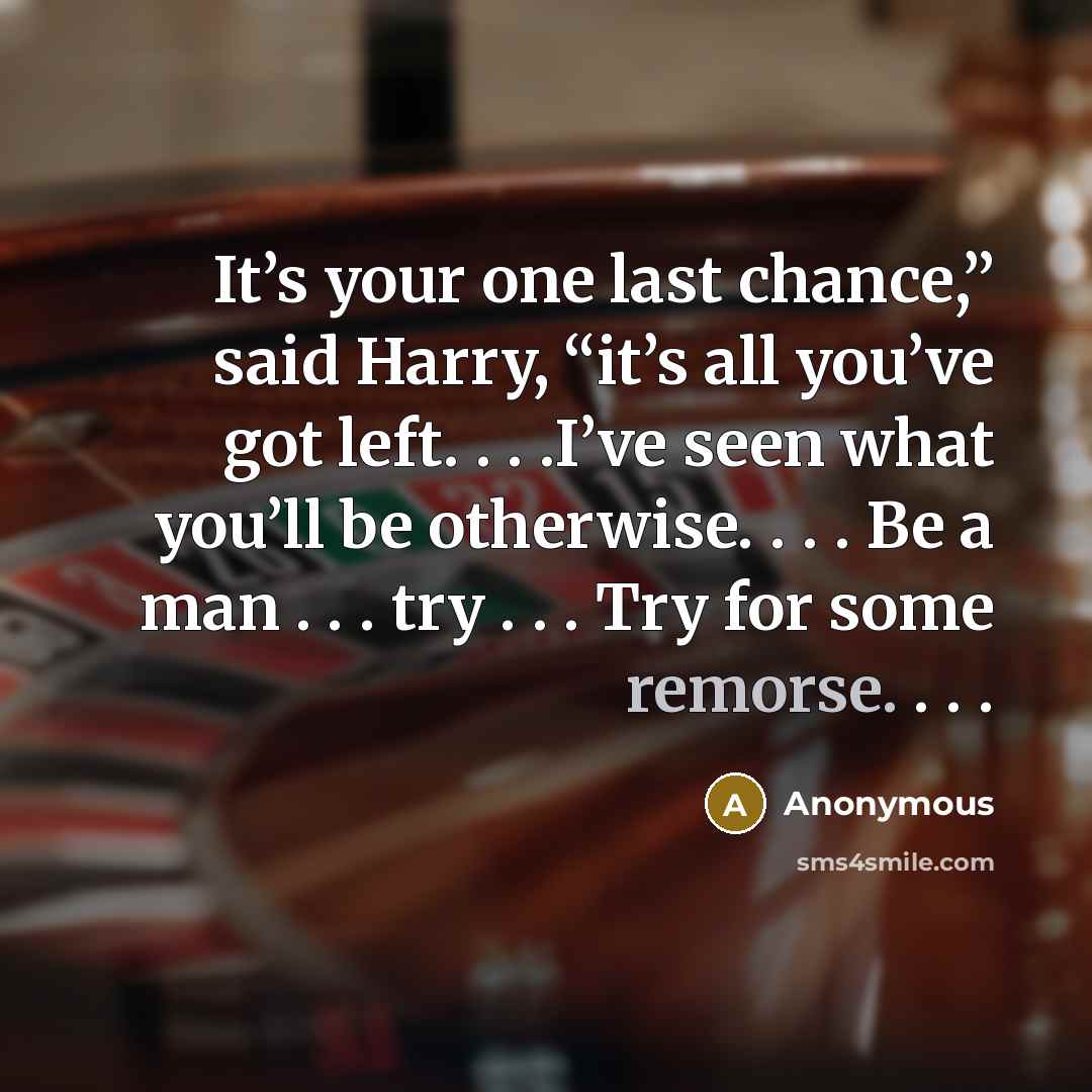 “It’s your one last chance,” said Harry, “it’s all you’ve got left. . . .I’ve seen what you’ll be otherwise. . . . Be a man . . . try . . . Try for some remorse. . . .” quote by Anonymous