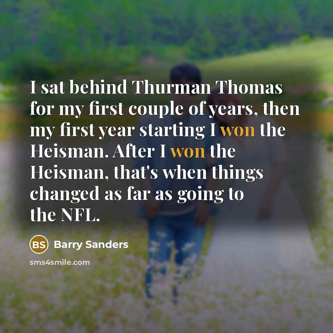 “I sat behind Thurman Thomas for my first couple of years, then my first year starting I won the Heisman. After I won the Heisman, that's when things changed as far as going to the NFL.” quote by Barry Sanders