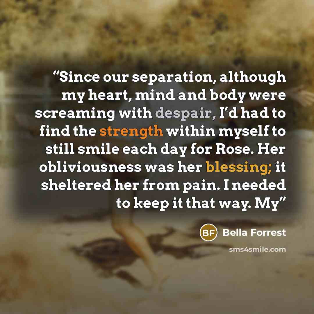 “Since our separation, although my heart, mind and body were screaming with despair, I’d had to find the strength within myself to still smile each day for Rose. Her obliviousness was her blessing; it sheltered her from pain. I needed to keep it that way. My” quote by Bella Forrest